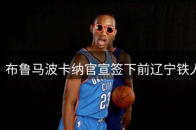 布鲁马波卡纳官宣签下前辽宁铁人后卫瓦吉奇